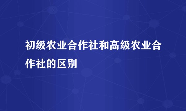 初级农业合作社和高级农业合作社的区别