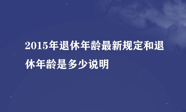 2015年退休年龄最新规定和退休年龄是多少说明