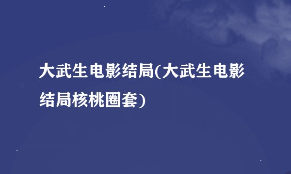 大武生电影结局(大武生电影结局核桃圈套)