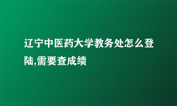 辽宁中医药大学教务处怎么登陆,需要查成绩
