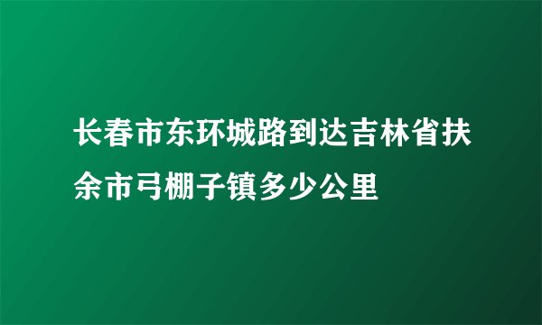 长春市东环城路到达吉林省扶余市弓棚子镇多少公里