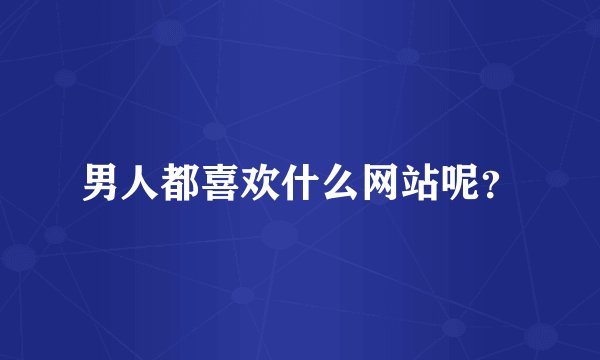 男人都喜欢什么网站呢？