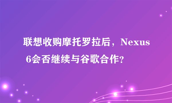 联想收购摩托罗拉后，Nexus 6会否继续与谷歌合作？