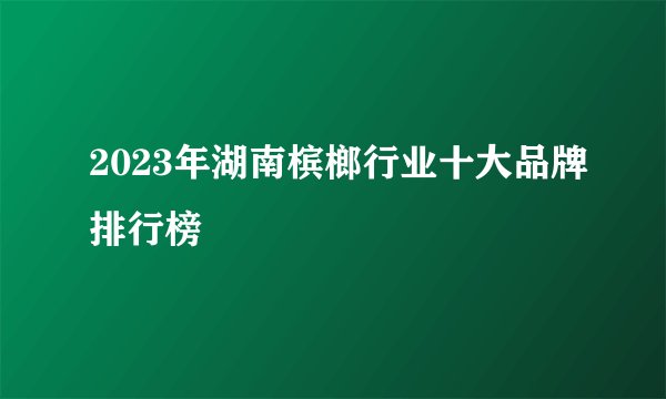 2023年湖南槟榔行业十大品牌排行榜