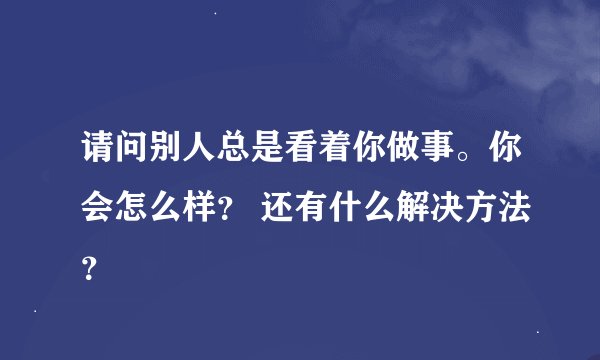 请问别人总是看着你做事。你会怎么样？ 还有什么解决方法？