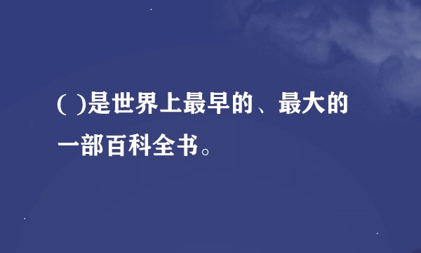 ( )是世界上最早的、最大的一部百科全书。