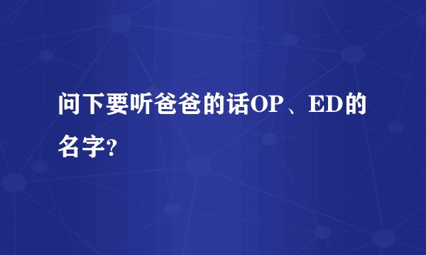 问下要听爸爸的话OP、ED的名字？