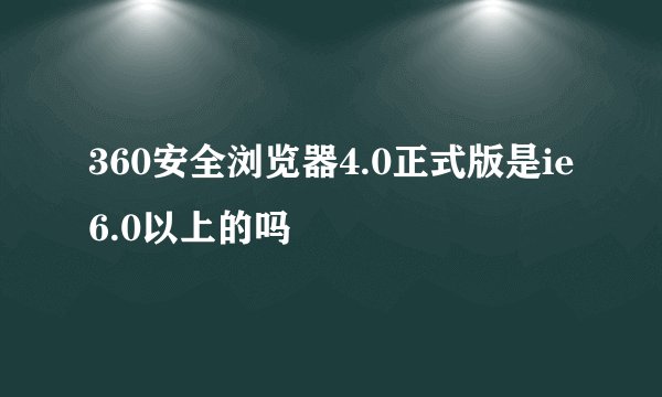 360安全浏览器4.0正式版是ie6.0以上的吗