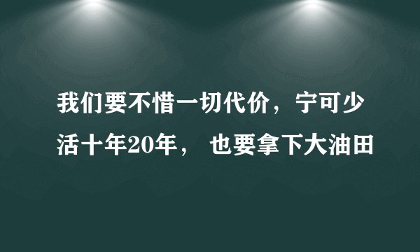 我们要不惜一切代价，宁可少活十年20年， 也要拿下大油田