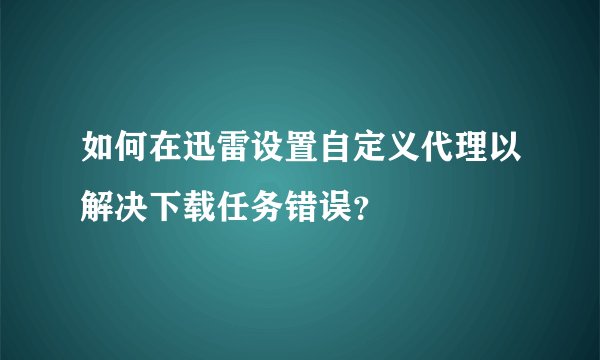如何在迅雷设置自定义代理以解决下载任务错误？