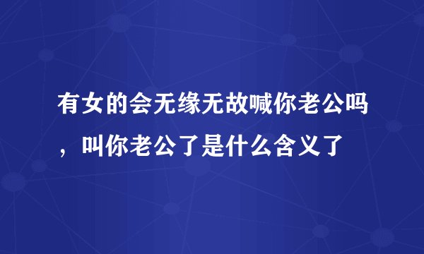 有女的会无缘无故喊你老公吗，叫你老公了是什么含义了