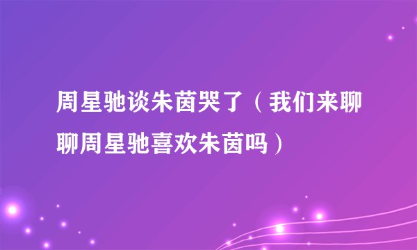 周星驰谈朱茵哭了（我们来聊聊周星驰喜欢朱茵吗）