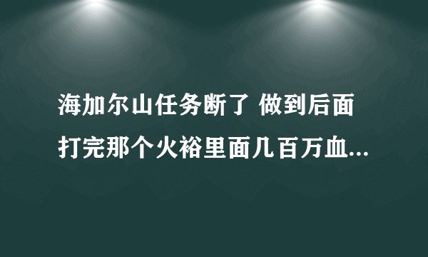 海加尔山任务断了 做到后面打完那个火裕里面几百万血的BOSS之后就没的接了