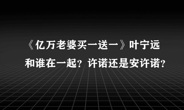 《亿万老婆买一送一》叶宁远和谁在一起？许诺还是安许诺？