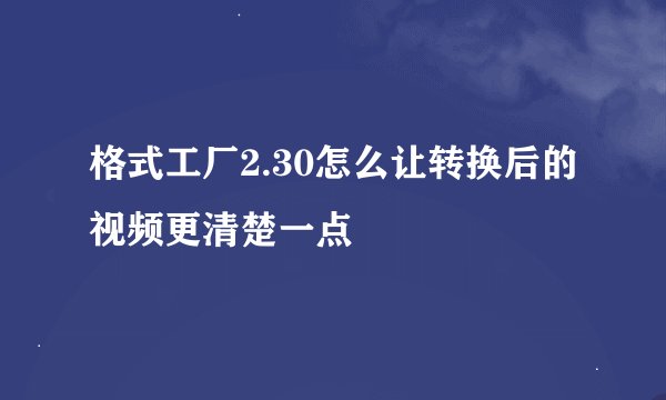 格式工厂2.30怎么让转换后的视频更清楚一点