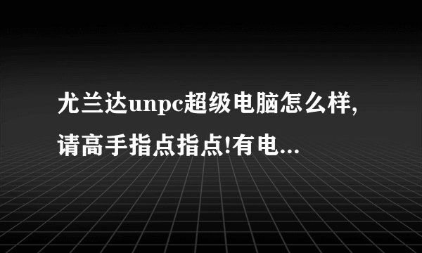尤兰达unpc超级电脑怎么样,请高手指点指点!有电视上放的那么好吗?如题 谢谢了