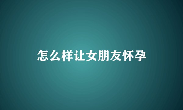 怎么样让女朋友怀孕