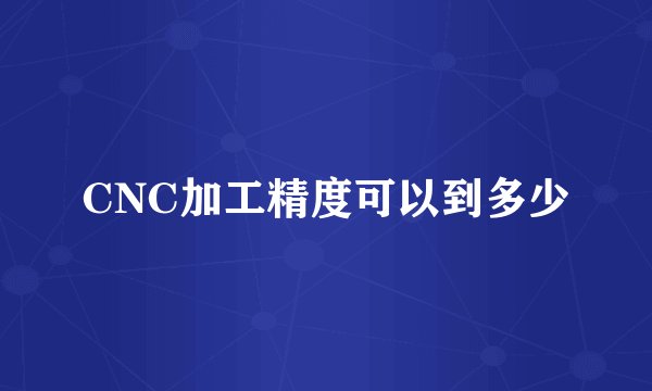 CNC加工精度可以到多少
