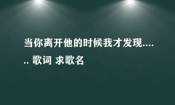当你离开他的时候我才发现...... 歌词 求歌名