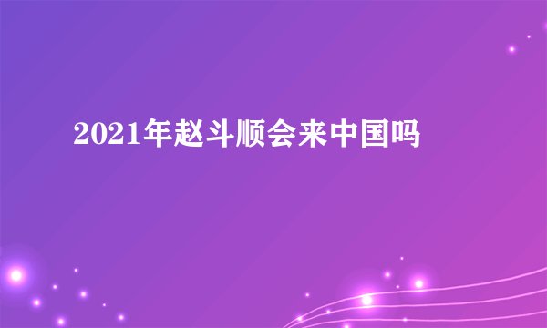 2021年赵斗顺会来中国吗