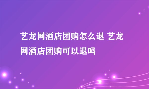 艺龙网酒店团购怎么退 艺龙网酒店团购可以退吗