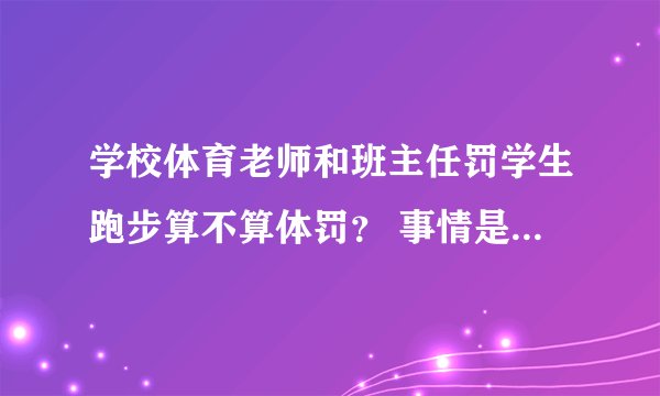 学校体育老师和班主任罚学生跑步算不算体罚？ 事情是这样的、我们学校每天早上学生都要出学校跑步、今...