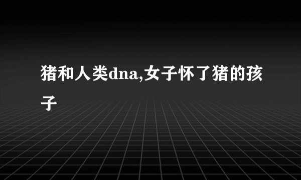 猪和人类dna,女子怀了猪的孩子