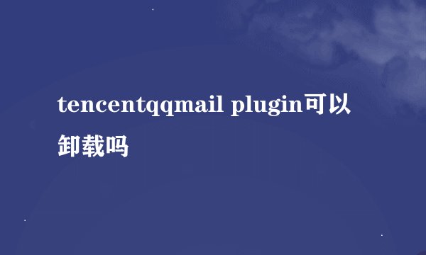 tencentqqmail plugin可以卸载吗