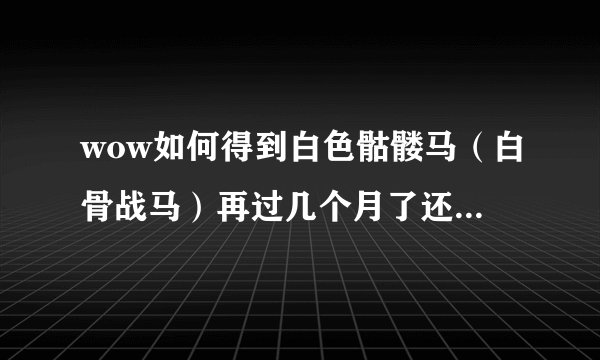 wow如何得到白色骷髅马（白骨战马）再过几个月了还能刷到吗？希望能得到啊，这是我的梦想啊