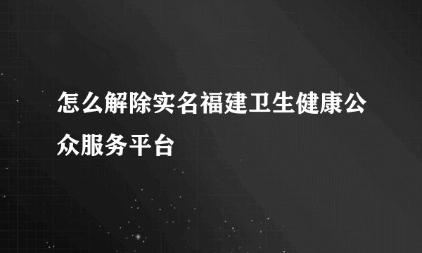 怎么解除实名福建卫生健康公众服务平台