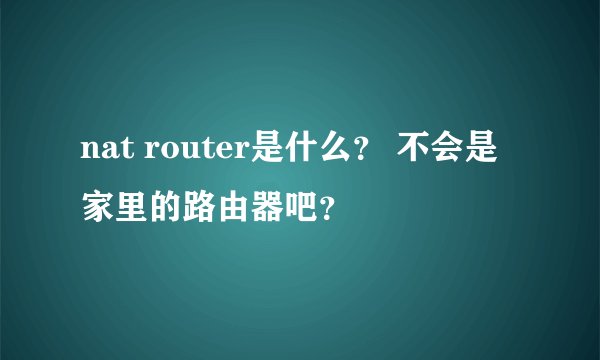nat router是什么？ 不会是家里的路由器吧？