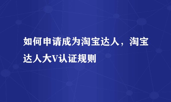 如何申请成为淘宝达人，淘宝达人大V认证规则