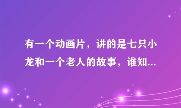 有一个动画片，讲的是七只小龙和一个老人的故事，谁知道名字叫什么啊，知道告诉下，等着看呢