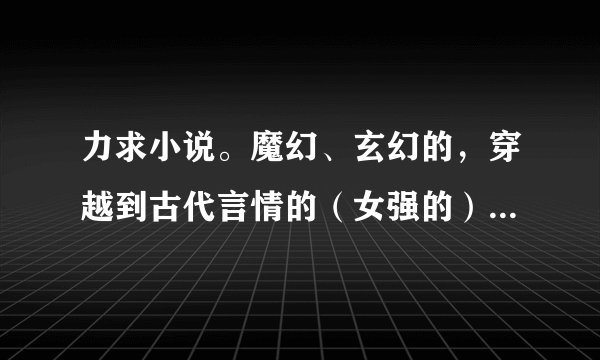 力求小说。魔幻、玄幻的，穿越到古代言情的（女强的），若有穿越到现代结局是古代的也行！谢谢！越多越好！