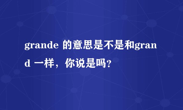 grande 的意思是不是和grand 一样，你说是吗？