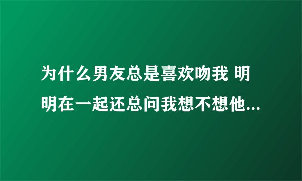 为什么男友总是喜欢吻我 明明在一起还总问我想不想他 总是想让我和他有那方面的冲动