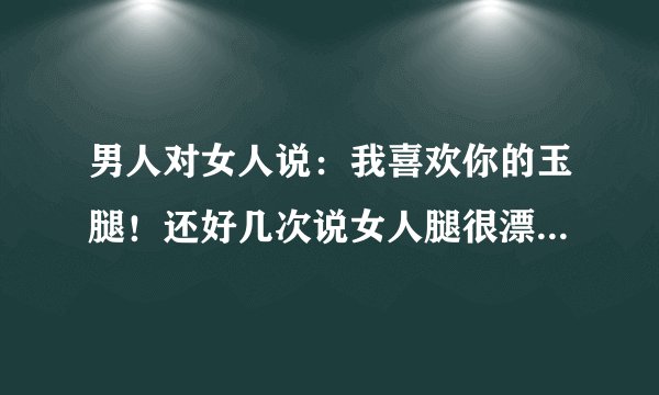 男人对女人说：我喜欢你的玉腿！还好几次说女人腿很漂亮！什么意思？玉腿是指？