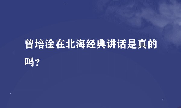 曾培淦在北海经典讲话是真的吗？