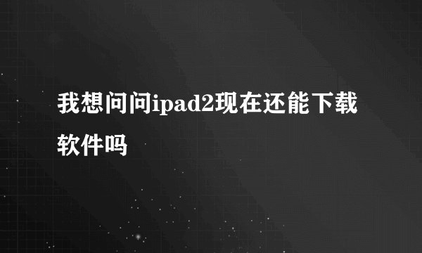 我想问问ipad2现在还能下载软件吗