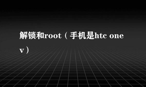 解锁和root（手机是htc one v）