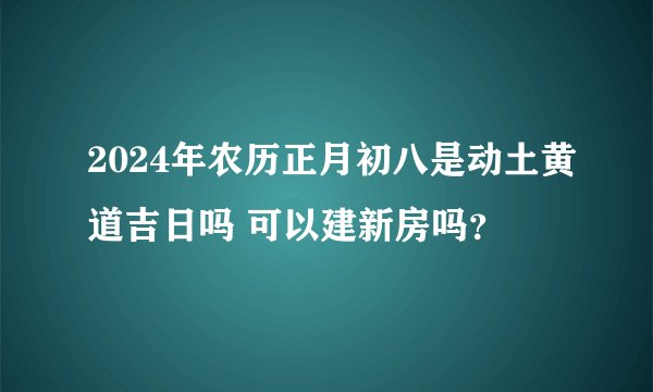 2024年农历正月初八是动土黄道吉日吗 可以建新房吗？