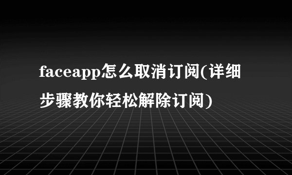 faceapp怎么取消订阅(详细步骤教你轻松解除订阅)