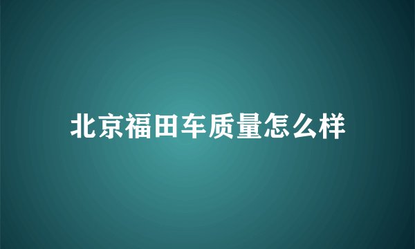 北京福田车质量怎么样