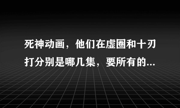 死神动画，他们在虚圈和十刃打分别是哪几集，要所有的和十刃打的地方，好心人请回答，谢谢！！！！