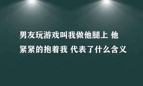 男友玩游戏叫我做他腿上 他紧紧的抱着我 代表了什么含义