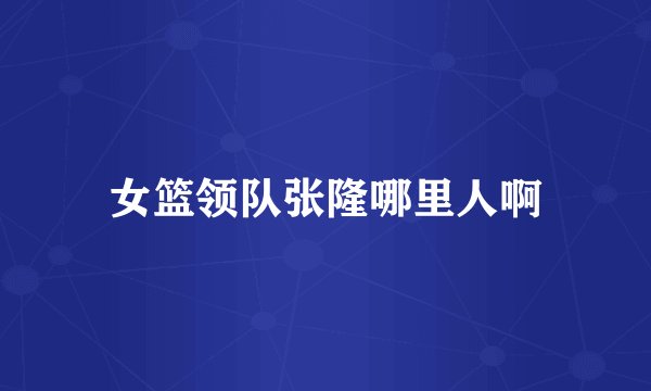 女篮领队张隆哪里人啊