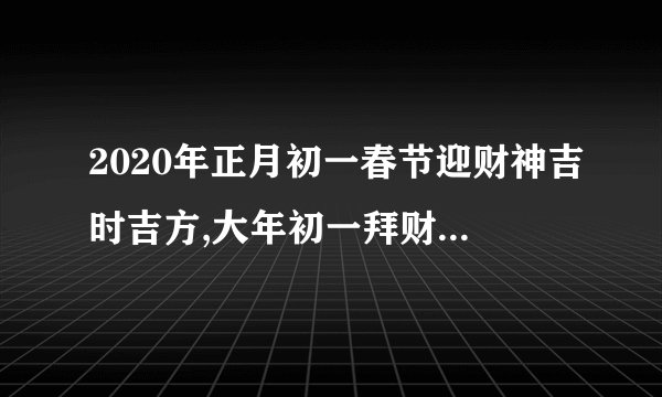 2020年正月初一春节迎财神吉时吉方,大年初一拜财神烧纸吗？
