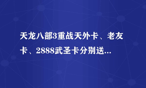 天龙八部3重战天外卡、老友卡、2888武圣卡分别送什么东西啊？谁能告诉我