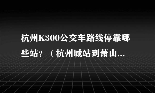 杭州K300公交车路线停靠哪些站？（杭州城站到萧山火车站）
