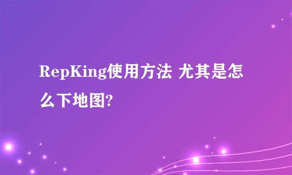 RepKing使用方法 尤其是怎么下地图?